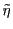 $\tilde{\eta}$